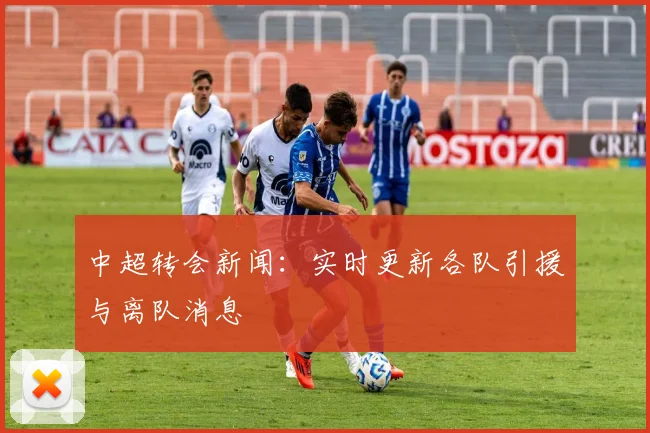 中超转会新闻：实时更新各队引援与离队消息