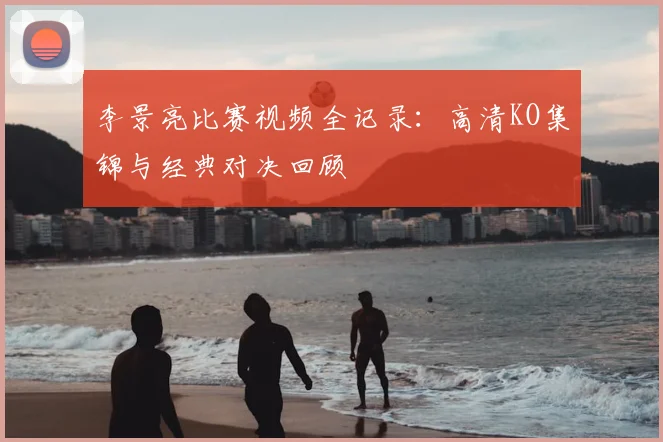 李景亮比赛视频全记录:高清KO集锦与经典对决回顾