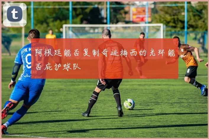 阿根廷能否复制奇迹梅西的光环能否庇护球队