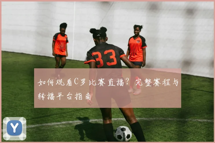 如何观看C罗比赛直播?完整赛程与转播平台指南