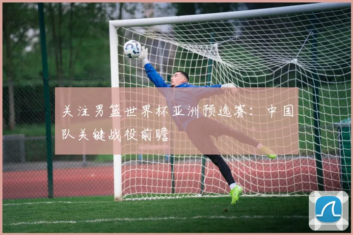 关注男篮世界杯亚洲预选赛：中国队关键战役前瞻