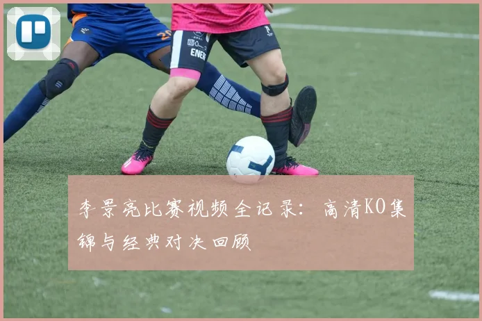 李景亮比赛视频全记录：高清KO集锦与经典对决回顾