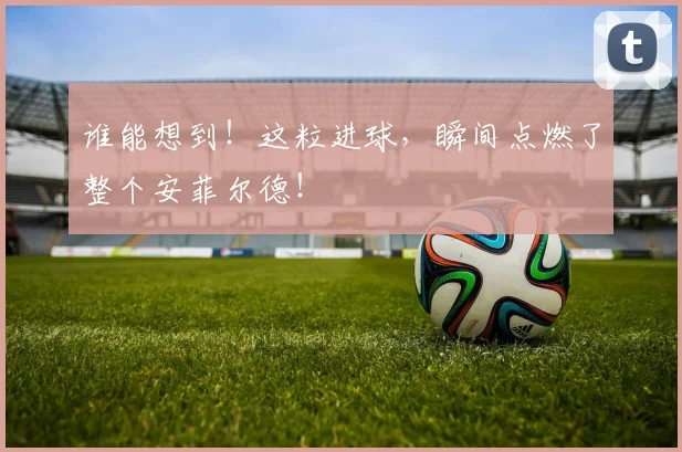 谁能想到!这粒进球,瞬间点燃了整个安菲尔德!