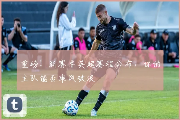 重磅！新赛季英超赛程公布，你的主队能否乘风破浪